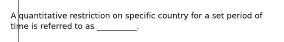 A quantitative restriction on specific country for a set period of time is referred to as __________.