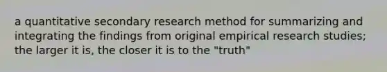 a quantitative secondary research method for summarizing and integrating the findings from original empirical research studies; the larger it is, the closer it is to the "truth"