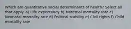 Which are quantitative social determinants of health? Select all that apply. a) Life expectancy b) Maternal mortality rate c) Neonatal mortality rate d) Political stability e) Civil rights f) Child mortality rate