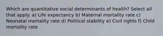 Which are quantitative social determinants of health? Select all that apply. a) Life expectancy b) Maternal mortality rate c) Neonatal mortality rate d) Political stability e) Civil rights f) Child mortality rate