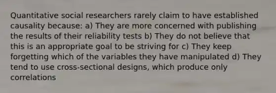 Quantitative social researchers rarely claim to have established causality because: a) They are more concerned with publishing the results of their reliability tests b) They do not believe that this is an appropriate goal to be striving for c) They keep forgetting which of the variables they have manipulated d) They tend to use cross-sectional designs, which produce only correlations