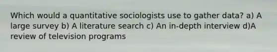 Which would a quantitative sociologists use to gather data? a) A large survey b) A literature search c) An in-depth interview d)A review of television programs