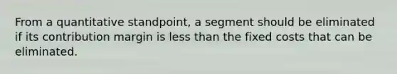 From a quantitative standpoint, a segment should be eliminated if its contribution margin is less than the fixed costs that can be eliminated.