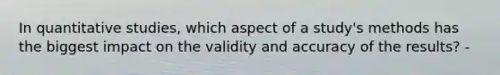 In quantitative studies, which aspect of a study's methods has the biggest impact on the validity and accuracy of the results? -