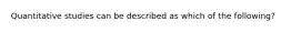 Quantitative studies can be described as which of the following?