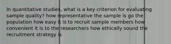 In quantitative studies, what is a key criterion for evaluating sample quality? how representative the sample is go the population how easy it is to recruit sample members how convenient it is to the researchers how ethically sound the recruitment strategy is