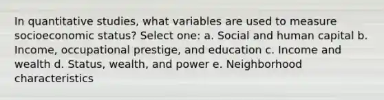 In quantitative studies, what variables are used to measure socioeconomic status? Select one: a. Social and human capital b. Income, occupational prestige, and education c. Income and wealth d. Status, wealth, and power e. Neighborhood characteristics