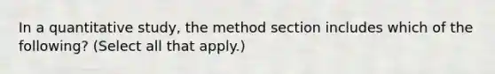 In a quantitative study, the method section includes which of the following? (Select all that apply.)