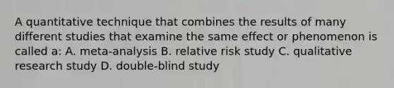 A quantitative technique that combines the results of many different studies that examine the same effect or phenomenon is called a: A. meta-analysis B. relative risk study C. qualitative research study D. double-blind study