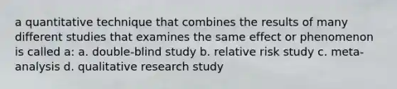 a quantitative technique that combines the results of many different studies that examines the same effect or phenomenon is called a: a. double-blind study b. relative risk study c. meta-analysis d. qualitative research study