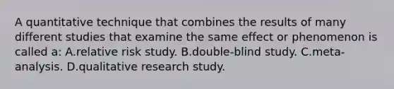 A quantitative technique that combines the results of many different studies that examine the same effect or phenomenon is called a: A.relative risk study. B.double-blind study. C.meta-analysis. D.qualitative research study.