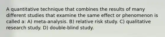 A quantitative technique that combines the results of many different studies that examine the same effect or phenomenon is called a: A) meta-analysis. B) relative risk study. C) qualitative research study. D) double-blind study.