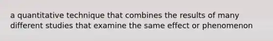 a quantitative technique that combines the results of many different studies that examine the same effect or phenomenon