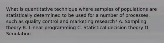 What is quantitative technique where samples of populations are statistically determined to be used for a number of processes, such as quality control and marketing research? A. Sampling theory B. Linear programming C. Statistical decision theory D. Simulation