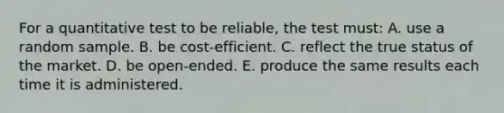 For a quantitative test to be reliable, the test must: A. use a random sample. B. be cost-efficient. C. reflect the true status of the market. D. be open-ended. E. produce the same results each time it is administered.