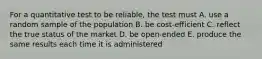 For a quantitative test to be reliable, the test must A. use a random sample of the population B. be cost-efficient C. reflect the true status of the market D. be open-ended E. produce the same results each time it is administered