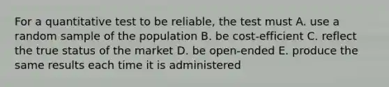 For a quantitative test to be reliable, the test must A. use a random sample of the population B. be cost-efficient C. reflect the true status of the market D. be open-ended E. produce the same results each time it is administered