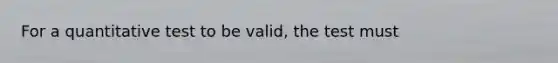 For a quantitative test to be valid, the test must