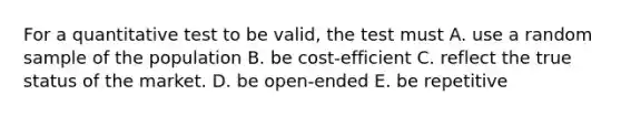 For a quantitative test to be valid, the test must A. use a random sample of the population B. be cost-efficient C. reflect the true status of the market. D. be open-ended E. be repetitive