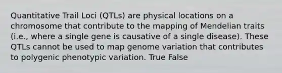 Quantitative Trail Loci (QTLs) are physical locations on a chromosome that contribute to the mapping of Mendelian traits (i.e., where a single gene is causative of a single disease). These QTLs cannot be used to map genome variation that contributes to polygenic phenotypic variation. True False