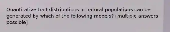 Quantitative trait distributions in natural populations can be generated by which of the following models? [multiple answers possible]