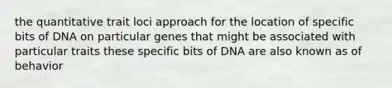 the quantitative trait loci approach for the location of specific bits of DNA on particular genes that might be associated with particular traits these specific bits of DNA are also known as of behavior