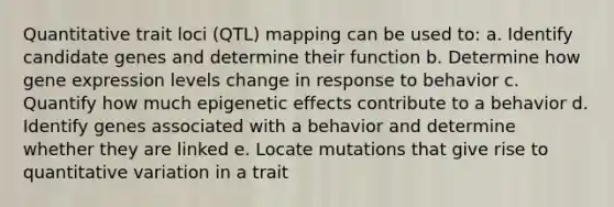 Quantitative trait loci (QTL) mapping can be used to: a. Identify candidate genes and determine their function b. Determine how gene expression levels change in response to behavior c. Quantify how much epigenetic effects contribute to a behavior d. Identify genes associated with a behavior and determine whether they are linked e. Locate mutations that give rise to quantitative variation in a trait