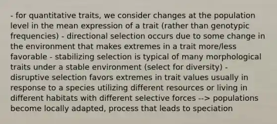 - for quantitative traits, we consider changes at the population level in the mean expression of a trait (rather than genotypic frequencies) - directional selection occurs due to some change in the environment that makes extremes in a trait more/less favorable - stabilizing selection is typical of many morphological traits under a stable environment (select for diversity) - disruptive selection favors extremes in trait values usually in response to a species utilizing different resources or living in different habitats with different selective forces --> populations become locally adapted, process that leads to speciation