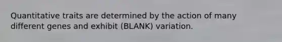 Quantitative traits are determined by the action of many different genes and exhibit (BLANK) variation.