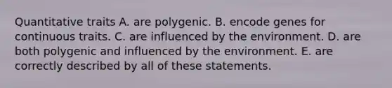 Quantitative traits A. are polygenic. B. encode genes for continuous traits. C. are influenced by the environment. D. are both polygenic and influenced by the environment. E. are correctly described by all of these statements.