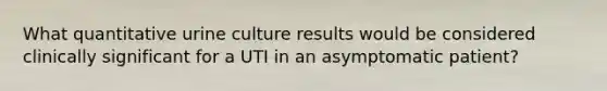 What quantitative urine culture results would be considered clinically significant for a UTI in an asymptomatic patient?