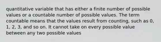 quantitative variable that has either a finite number of possible values or a countable number of possible values. The term countable means that the values result from counting, such as 0, 1, 2, 3, and so on. It cannot take on every possible value between any two possible values