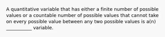 A quantitative variable that has either a finite number of possible values or a countable number of possible values that cannot take on every possible value between any two possible values is a(n) ___________ variable.