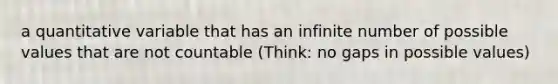 a quantitative variable that has an infinite number of possible values that are not countable (Think: no gaps in possible values)