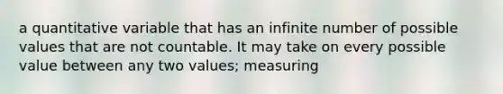 a quantitative variable that has an infinite number of possible values that are not countable. It may take on every possible value between any two values; measuring