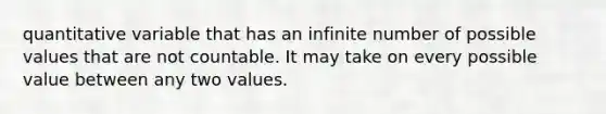 quantitative variable that has an infinite number of possible values that are not countable. It may take on every possible value between any two values.