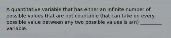 A quantitative variable that has either an infinite number of possible values that are not countable that can take on every possible value between any two possible values is a(n) _________ variable.