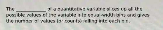 The _____________ of a quantitative variable slices up all the possible values of the variable into equal-width bins and gives the number of values (or counts) falling into each bin.