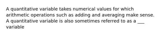 A quantitative variable takes numerical values for which arithmetic operations such as adding and averaging make sense. A quantitative variable is also sometimes referred to as a ___ variable