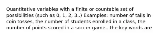 Quantitative variables with a finite or countable set of possibilities (such as 0, 1, 2, 3..) Examples: number of tails in coin tosses, the number of students enrolled in a class, the number of points scored in a soccer game...the key words are