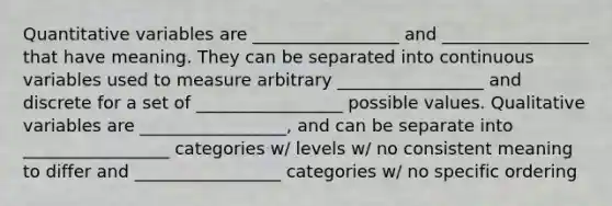 Quantitative variables are _________________ and _________________ that have meaning. They can be separated into continuous variables used to measure arbitrary _________________ and discrete for a set of _________________ possible values. Qualitative variables are _________________, and can be separate into _________________ categories w/ levels w/ no consistent meaning to differ and _________________ categories w/ no specific ordering