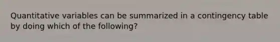 Quantitative variables can be summarized in a contingency table by doing which of the following?