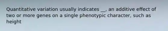 Quantitative variation usually indicates __, an additive effect of two or more genes on a single phenotypic character, such as height