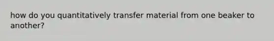 how do you quantitatively transfer material from one beaker to another?