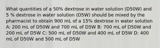 What quantities of a 50% dextrose in water solution (D50W) and 5 % dextrose in water solution (D5W) should be mixed by the pharmacist to obtain 900 mL of a 15% dextrose in water solution A: 200 mL of D50W and 700 mL of D5W B: 700 mL of D50W and 200 mL of D5W C: 500 mL of D50W and 400 mL of D5W D: 400 mL of D50W and 500 mL of D5W