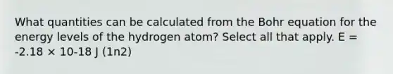 What quantities can be calculated from the Bohr equation for the energy levels of the hydrogen atom? Select all that apply. E = -2.18 × 10-18 J (1n2)