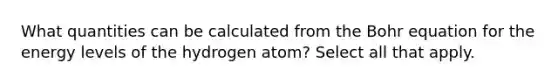 What quantities can be calculated from the Bohr equation for the energy levels of the hydrogen atom? Select all that apply.