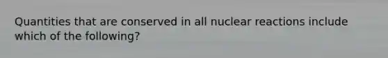 Quantities that are conserved in all nuclear reactions include which of the following?