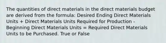 The quantities of direct materials in the direct materials budget are derived from the formula: Desired Ending Direct Materials Units + Direct Materials Units Required for Production - Beginning Direct Materials Units = Required Direct Materials Units to be Purchased. True or False