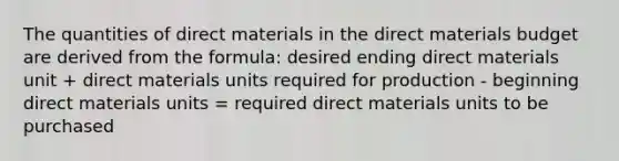 The quantities of direct materials in the direct materials budget are derived from the formula: desired ending direct materials unit + direct materials units required for production - beginning direct materials units = required direct materials units to be purchased